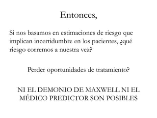 Entonces,
Si nos basamos en estimaciones de riesgo que
implican incertidumbre en los pacientes, ¿qué
riesgo corremos a nuestra vez?
Perder oportunidades de tratamiento?
NI EL DEMONIO DE MAXWELL NI EL
MÉDICO PREDICTOR SON POSIBLES
 