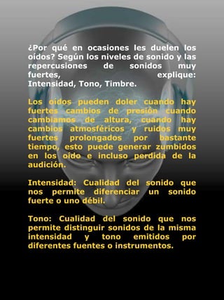 ¿Por qué en ocasiones les duelen los
oídos? Según los niveles de sonido y las
repercusiones    de     sonidos    muy
fuertes,                      explique:
Intensidad, Tono, Timbre.

Los oídos pueden doler cuando hay
fuertes cambios de presión cuando
cambiamos de altura, cuando hay
cambios atmosféricos y ruidos muy
fuertes   prolongados por   bastante
tiempo, esto puede generar zumbidos
en los oído e incluso perdida de la
audición.

Intensidad: Cualidad del sonido que
nos permite diferenciar un sonido
fuerte o uno débil.

Tono: Cualidad del sonido que nos
permite distinguir sonidos de la misma
intensidad    y  tono     emitidos  por
diferentes fuentes o instrumentos.
 