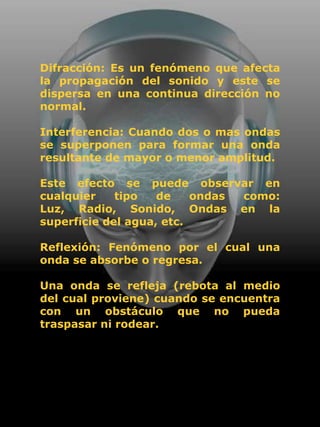 Difracción: Es un fenómeno que afecta
la propagación del sonido y este se
dispersa en una continua dirección no
normal.

Interferencia: Cuando dos o mas ondas
se superponen para formar una onda
resultante de mayor o menor amplitud.

Este efecto se puede observar en
cualquier    tipo   de    ondas como:
Luz, Radio, Sonido, Ondas en la
superficie del agua, etc.

Reflexión: Fenómeno por el cual una
onda se absorbe o regresa.

Una onda se refleja (rebota al medio
del cual proviene) cuando se encuentra
con un obstáculo que no pueda
traspasar ni rodear.
 
