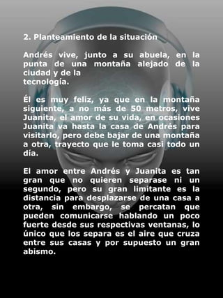 2. Planteamiento de la situación

Andrés vive, junto a su abuela, en la
punta de una montaña alejado de la
ciudad y de la
tecnología.

Él es muy feliz, ya que en la montaña
siguiente, a no más de 50 metros, vive
Juanita, el amor de su vida, en ocasiones
Juanita va hasta la casa de Andrés para
visitarlo, pero debe bajar de una montaña
a otra, trayecto que le toma casi todo un
día.

El amor entre Andrés y Juanita es tan
gran que no quieren separase ni un
segundo, pero su gran limitante es la
distancia para desplazarse de una casa a
otra, sin embargo, se percatan que
pueden comunicarse hablando un poco
fuerte desde sus respectivas ventanas, lo
único que los separa es el aire que cruza
entre sus casas y por supuesto un gran
abismo.
 