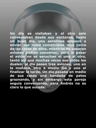 Un día se visitaban y el otro solo
conversaban desde sus ventanas, hasta
un buen día, una aerolínea empezó a
enviar sus rutas comerciales muy cerca
de las casas de ellos, mientras no pasaran
aviones podían conversar, pero al pasar
el avión no se escuchan el uno al otro,
tanto así que muchas veces sus oídos les
duelen; al día pasan tres aviones, uno en
la mañana, otro a medio día y uno al
finalizar la tarde. Un día pasaba en medio
de sus casas una bandada de patos
graznando, y sin embargo esta pareja
seguía conversando, para Andrés no es
claro lo que sucede.
 
