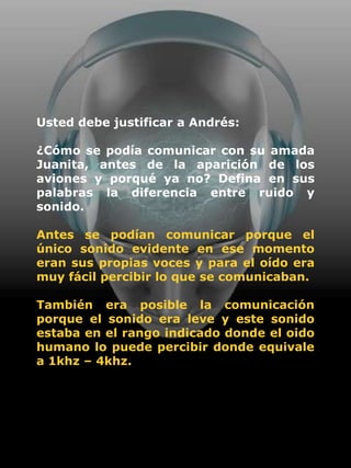 Usted debe justificar a Andrés:

¿Cómo se podía comunicar con su amada
Juanita, antes de la aparición de los
aviones y porqué ya no? Defina en sus
palabras la diferencia entre ruido y
sonido.

Antes se podían comunicar porque el
único sonido evidente en ese momento
eran sus propias voces y para el oído era
muy fácil percibir lo que se comunicaban.

También era posible la comunicación
porque el sonido era leve y este sonido
estaba en el rango indicado donde el oido
humano lo puede percibir donde equivale
a 1khz – 4khz.
 
