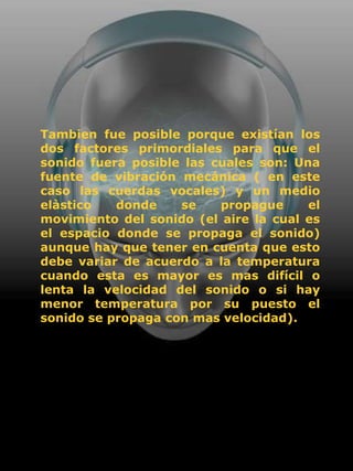 Tambien fue posible porque existían los
dos factores primordiales para que el
sonido fuera posible las cuales son: Una
fuente de vibración mecánica ( en este
caso las cuerdas vocales) y un medio
elàstico   donde    se    propague     el
movimiento del sonido (el aire la cual es
el espacio donde se propaga el sonido)
aunque hay que tener en cuenta que esto
debe variar de acuerdo a la temperatura
cuando esta es mayor es mas difícil o
lenta la velocidad del sonido o si hay
menor temperatura por su puesto el
sonido se propaga con mas velocidad).
 