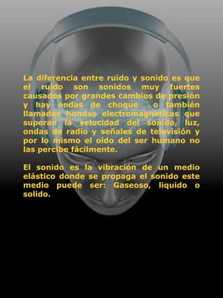 La diferencia entre ruido y sonido es que
el ruido son sonidos muy fuertes
causados por grandes cambios de presión
y hay ondas de choque          o también
llamadas hondas electromagneticas que
superan la velocidad del sonido, luz,
ondas de radio y señales de televisión y
por lo mismo el oído del ser humano no
las percibe fácilmente.

El sonido es la vibración de un medio
elástico donde se propaga el sonido este
medio puede ser: Gaseoso, liquido o
solido.
 