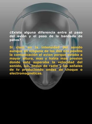 ¿Existe alguna diferencia entre el paso
del avión y el paso de la bandada de
patos?

Si claro en la intensidad del sonido
aunque en ninguna de las dos era posible
la comunicación el avion porque estaba a
mayor altura, mas y habia mas presion
donde este superaba la velocidad del
sonido, luz, ondas de radio y las señales
de tv produciendo ondas de choque o
electromagneticas.
 