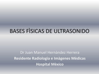 BASES FÌSICAS DE ULTRASONIDO


    Dr Juan Manuel Hernàndez Herrera
 Residente Radiologìa e Imàgenes Mèdicas
             Hospital Mèxico
 