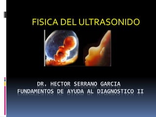 DR. HECTOR SERRANO GARCIA
FUNDAMENTOS DE AYUDA AL DIAGNOSTICO II
FISICA DEL ULTRASONIDO
 