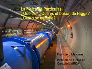 La Física de Partículas.
¿Qué es? ¿Qué es el bosón de Higgs?
¿Cómo se estudia?
Francisco Matorras
Instituto de Física de
Cantabria (IFCA)
 