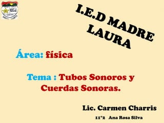 I.E.D MADRE LAURA Área: física Tema : Tubos Sonoros y Cuerdas Sonoras. Lic. Carmen Charris 11°2   Ana Rosa Silva 
