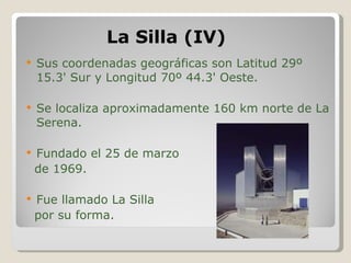 La Silla (IV) Sus coordenadas geográficas son Latitud 29º 15.3' Sur y Longitud 70º 44.3' Oeste. Se localiza aproximadamente 160 km norte de La Serena. Fundado el 25 de marzo de 1969. Fue llamado La Silla por su forma. 