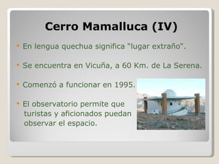 Cerro Mamalluca (IV) En lengua quechua significa “lugar extraño“. Se encuentra en Vicuña, a 60 Km. de La Serena. Comenzó a funcionar en 1995. El observatorio permite que  turistas y aficionados puedan observar el espacio. 