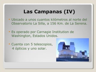 Las Campanas (IV) Ubicado a unos cuantos kilómetros al norte del Observatorio La Silla, a 156 Km. de La Serena. Es operado por Carnagie Institution de Washington, Estados Unidos. Cuenta con 5 telescopios, 4 ópticos y uno solar. 