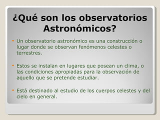 Un observatorio astronómico es una construcción o lugar donde se observan fenómenos celestes o terrestres. Estos se instalan en lugares que posean un clima, o las condiciones apropiadas para la observación de aquello que se pretende estudiar. Está destinado al estudio de los cuerpos celestes y del cielo en general. 