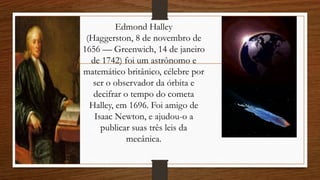 Edmond Halley
(Haggerston, 8 de novembro de
1656 — Greenwich, 14 de janeiro
de 1742) foi um astrônomo e
matemático britânico, célebre por
ser o observador da órbita e
decifrar o tempo do cometa
Halley, em 1696. Foi amigo de
Isaac Newton, e ajudou-o a
publicar suas três leis da
mecânica.
 