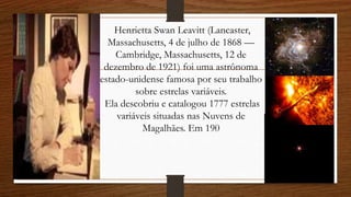 Henrietta Swan Leavitt (Lancaster,
Massachusetts, 4 de julho de 1868 —
Cambridge, Massachusetts, 12 de
dezembro de 1921) foi uma astrônoma
estado-unidense famosa por seu trabalho
sobre estrelas variáveis.
Ela descobriu e catalogou 1777 estrelas
variáveis situadas nas Nuvens de
Magalhães. Em 190
 