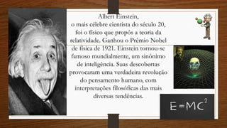 Albert Einstein,
o mais célebre cientista do século 20,
foi o físico que propôs a teoria da
relatividade. Ganhou o Prêmio Nobel
de física de 1921. Einstein tornou-se
famoso mundialmente, um sinônimo
de inteligência. Suas descobertas
provocaram uma verdadeira revolução
do pensamento humano, com
interpretações filosóficas das mais
diversas tendências.
 