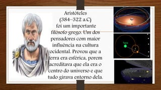 Aristóteles
(384–322 a.C)
foi um importante
filósofo grego. Um dos
pensadores com maior
influência na cultura
ocidental. Provou que a
terra era esférica, porem
acreditava que ela era o
centro do universo e que
tudo girava entorno dela.
 