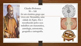 Cláudio Ptolomeu
90 – 168
foi um cientista grego que
viveu em Alexandria, uma
cidade do Egito. Ele é
reconhecido pelos seus
trabalhos em matemática,
astrologia, astronomia,
geografia e cartografia.
 