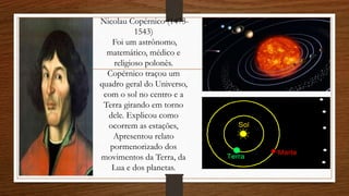 Nicolau Copérnico (1473-
1543)
Foi um astrônomo,
matemático, médico e
religioso polonês.
Copérnico traçou um
quadro geral do Universo,
com o sol no centro e a
Terra girando em torno
dele. Explicou como
ocorrem as estações,
Apresentou relato
pormenorizado dos
movimentos da Terra, da
Lua e dos planetas.
 