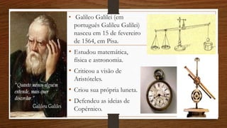 • Galileo Galilei (em
português Galileu Galilei)
nasceu em 15 de fevereiro
de 1564, em Pisa.
• Estudou matemática,
física e astronomia.
• Criticou a visão de
Aristóteles.
• Criou sua própria luneta.
• Defendeu as ideias de
Copérnico.
 