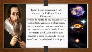 Tycho Brahe nasceu em 14 de
dezembro de 1546, em Skane
Dinamarca.
Depois da morte de seu pai, em 1570,
Tycho Brahe retornou à Dinamarca.
instala, um observatório astronômico
no castelo e, na tarde do dia 11 de
novembro de1572 descobre, com
precisão a exata posição da "estrela
nova", na constelação de Cassiopéia.
 