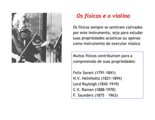 Os físicos e o violino
Muitos físicos contribuiram para a
compreensão de suas propriedades:
Felix Savart (1791–1841)
H.V. Helmholtz (1821-1894)
Lord Rayleigh (1842-1919)
C.V. Raman (1888-1970)
F. Saunders (1875 – 1963)
Os físicos sempre se sentiram cativados
por este instrumento, seja para estudar
suas propriedades acústicas ou apenas
como instrumento de executar música
 