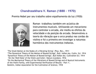 Chandrasekhara V. Raman (1888 – 1970)
Premio Nobel por seu trabalho sobre espalhamento da luz (1930)
Raman trabalhou também em acústica de
instrumentos musicais. Utilizando um mecanismo
para controlar a arcada, ele mediu os efeitos da
velocidade e da posição da arcada. Desenvolveu a
teoria da vibração que o arco produz nas cordas do
violino e foi o primeiro em investigar a natureza
harmônica dos instrumentos indianos.
"The Small Motion at the Nodes of a Vibrating String", Phys. Rev,, 1911
“The Dynamical Theory of the Motion of Bowed Strings", Bull. Indian Ass. Cultiv. Sci. 1914
•"Dynamical Theory of the Motion of Bowed Strings", Bull Indian Ass. Cultivation Sci. 1914
"On the 'Wolf-Note' of the Violin and Cello", Nature (London). 1916
•"On the Mechanical Theory of the Vibrations of Bowed Strings and of Musical Instruments
•of the Violin Family, with Experimental Verification of Results - Part 1",
•Bulletin, Indian Association for the Cultivation of Science, 1918
 