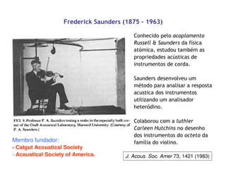 J. Acous. Soc. Amer 73, 1421 (1983)
Frederick Saunders (1875 – 1963)
Conhecido pelo acoplamento
Russell & Saunders da física
atómica, estudou também as
propriedades acústicas de
instrumentos de corda.
Saunders desenvolveu um
método para analisar a resposta
acustica dos instrumentos
utilizando um analisador
heteródino.
Colaborou com a luthier
Carleen Hutchins no desenho
dos instrumentos do octeto da
família do violino.Membro fundador:
- Catgut Acoustical Society
- Acoustical Society of America.
 