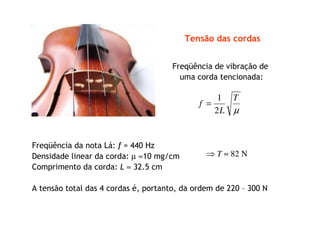 Freqüência de vibração de
uma corda tencionada:
µ
T
L
f
2
1
=
Freqüência da nota Lá: f = 440 Hz
Densidade linear da corda: µ ≈10 mg/cm
Comprimento da corda: L ≈ 32.5 cm
⇒ T ≈ 82 N
A tensão total das 4 cordas é, portanto, da ordem de 220 – 300 N
Tensão das cordas
 