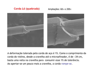 Corda Lá (quebrada) Ampliações: 60× e 200×
A deformação tolerada pela corda de aço é 1%. Como o comprimento da
corda do violino, desde a cravelha até o microafinador, é de ∼34 cm,
basta uma volta na cravelha para consumir esse 1% de tolerância.
Ao apertar-se um pouco mais a cravelha, a corda rompe-se.
 