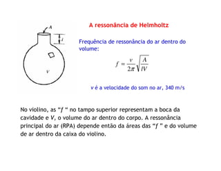 A ressonância de Helmholtz
Frequência de ressonância do ar dentro do
volume:
v é a velocidade do som no ar, 340 m/s
lV
Av
f
π2
=
No violino, as “f “ no tampo superior representam a boca da
cavidade e V, o volume do ar dentro do corpo. A ressonância
principal do ar (RPA) depende então da áreas das “f ” e do volume
de ar dentro da caixa do violino.
 