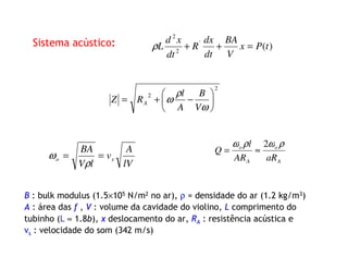 Sistema acústico:
B : bulk modulus (1.5×105 N/m2 no ar), ρ = densidade do ar (1.2 kg/m3)
A : área das f , V : volume da cavidade do violino, L comprimento do
tubinho (L ≈ 1.8b), x deslocamento do ar, RA : resistência acústica e
vs : velocidade do som (342 m/s)
2
2






−+=
ω
ρ
ω
V
B
A
l
RZ A
lV
A
v
lV
BA
so ==
ρ
ω A
o
A
o
aRAR
l
Q
ρωρω 2
≈=
)('
2
2
tPx
V
BA
dt
dx
R
dt
xd
L =++ρ
 