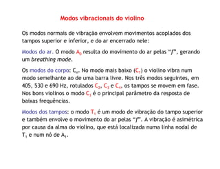 Modos vibracionais do violino
Os modos normais de vibração envolvem movimentos acoplados dos
tampos superior e inferior, e do ar encerrado nele:
Modos do ar. O modo A0 resulta do movimento do ar pelas “f”, gerando
um breathing mode.
Os modos do corpo: Cn. No modo mais baixo (C1) o violino vibra num
modo semelhante ao de uma barra livre. Nos três modos seguintes, em
405, 530 e 690 Hz, rotulados C2, C3 e C4, os tampos se movem em fase.
Nos bons violinos o modo C3 é o principal parâmetro da resposta de
baixas frequências.
Modos dos tampos: o modo T1 é um modo de vibração do tampo superior
e também envolve o movimento do ar pelas “f”. A vibração é asimétrica
por causa da alma do violino, que está localizada numa linha nodal de
T1 e num nó de A1.
 