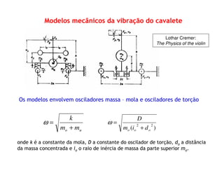 Modelos mecânicos da vibração do cavalete
Os modelos envolvem osciladores massa – mola e osciladores de torção
)(
22
ooo dim
D
+
=ω
onde k é a constante da mola, D a constante do oscilador de torção, do a distância
da massa concentrada e io o raio de inércia de massa da parte superior mo.
uo mm
k
+
=ω
Lothar Cremer:
The Physics of the violin
 