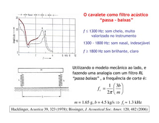 O cavalete como filtro acústico
“passa – baixas”
f ≤ 1300 Hz: som cheio, muito
valorizado no instrumento
1300 - 1800 Hz: som nasal, indesejável
f ≥ 1800 Hz som brilhante, claro






=
m
b
fc
3
2
1
π
Utilizando o modelo mecânico ao lado, e
fazendo uma analogia com um filtro RL
“passa baixas” , a frequência de corte é:
m = 1.65 g, b = 4.5 kg/s ⇒ fc ≈ 1.3 kHz
Hacklinger, Acustica 39, 323 (1978); Bissinger, J. Acoustical Soc. Amer. 120, 482 (2006)
 
