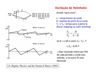 Arcada “para cima”:
L : comprimento da corda
D : posição do ponto Q na corda
Tf e TR : tempo para o ponto Q
descer (slipping) ou subir (sticking)
DL
D
T
T
R
F
−
=
Se D ≈ L/20 e como TR + TF = T
⇒TR = 0.95 T
⇒Este resultado indica que 95%
de cada periodo a corda esta
subindo, e no outro 5% esta
descendo
Oscilação de Helmholtz
J.S. Rigden, Physics and the Sound of Music (1985)
 