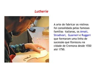 Lutherie
A arte de fabricar os violinos
foi consolidada pelas famosas
famílias italianas, os Amati,
Stradivari, Guarneri e Ruggeri
que formaram uma linha de
sucessão que floresceu na
cidade de Cremona desde 1550
até 1750.
 
