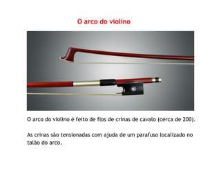 O arco do violino
O arco do violino é feito de fios de crinas de cavalo (cerca de 200).
As crinas são tensionadas com ajuda de um parafuso localizado no
talão do arco.
 