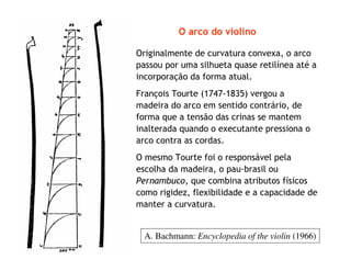 O arco do violino
Originalmente de curvatura convexa, o arco
passou por uma silhueta quase retilínea até a
incorporação da forma atual.
François Tourte (1747-1835) vergou a
madeira do arco em sentido contrário, de
forma que a tensão das crinas se mantem
inalterada quando o executante pressiona o
arco contra as cordas.
O mesmo Tourte foi o responsável pela
escolha da madeira, o pau-brasil ou
Pernambuco, que combina atributos físicos
como rigidez, flexibilidade e a capacidade de
manter a curvatura.
A. Bachmann: Encyclopedia of the violin (1966)
 