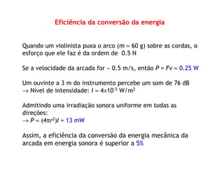 Eficiência da conversão da energia
Quando um violinista puxa o arco (m ≈ 60 g) sobre as cordas, o
esforço que ele faz é da ordem de 0.5 N
Se a velocidade da arcada for ∼ 0.5 m/s, então P = Fv ≈ 0.25 W
Um ouvinte a 3 m do instrumento percebe um som de 76 dB
→ Nível de intensidade: I ≈ 4×10-5 W/m2
Admitindo uma irradiação sonora uniforme em todas as
direções:
→ P ≈ (4πr2)I = 13 mW
Assim, a eficiência da conversão da energia mecânica da
arcada em energia sonora é superior a 5%
 