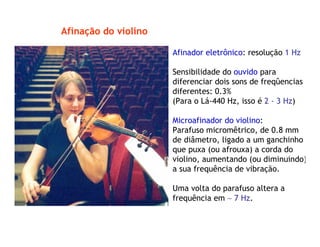 Afinação do violino
Afinador eletrônico: resolução 1 Hz
Sensibilidade do ouvido para
diferenciar dois sons de freqûencias
diferentes: 0.3%
(Para o Lá-440 Hz, isso é 2 - 3 Hz)
Microafinador do violino:
Parafuso micromêtrico, de 0.8 mm
de diâmetro, ligado a um ganchinho
que puxa (ou afrouxa) a corda do
violino, aumentando (ou diminuindo)
a sua frequência de vibração.
Uma volta do parafuso altera a
frequência em ∼ 7 Hz.
 