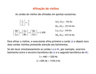 Afinação do violino
Para afinar o violino, o executante afina primeiro a corda Lá e depois toca
duas cordas vizinhas prestando atenção aos batimentos.
Se ele tocar simultaneamente as cordas Lá e Mi, por exemplo, ocorrera
batimento entre o terceiro harmônico do Lá e o segundo harmônico do Mi:
3 × 440 = 1320 Hz
2 × 659.26 = 1318.5 Hz
As cordas do violino são afinadas em quintas sucessivas:
2
3
2
1
=





f
f
498.1
Re
Re
=





=





=





Sol
La
La
Mi
Sol3 (G3) : 196 Hz
Re4 (D4) : 293.66 Hz
Lá4 (A4) : 440 Hz
Mi5 (E5) : 659.26 Hz
 