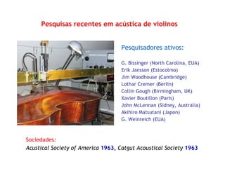 Pesquisas recentes em acústica de violinos
Pesquisadores ativos:
G. Bissinger (North Carolina, EUA)
Erik Jansson (Estocolmo)
Jim Woodhouse (Cambridge)
Lothar Cremer (Berlin)
Collin Gough (Birmingham, UK)
Xavier Boutillon (Paris)
John McLennan (Sidney, Australia)
Akihiro Matsutani (Japon)
G. Weinreich (EUA)
Sociedades:
Acustical Society of America 1963, Catgut Acoustical Society 1963
 