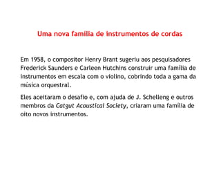 Uma nova família de instrumentos de cordas
Em 1958, o compositor Henry Brant sugeriu aos pesquisadores
Frederick Saunders e Carleen Hutchins construir uma família de
instrumentos em escala com o violino, cobrindo toda a gama da
música orquestral.
Eles aceitaram o desafio e, com ajuda de J. Schelleng e outros
membros da Catgut Acoustical Society, criaram uma família de
oito novos instrumentos.
 