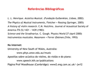 Referências Bibliográficas
L. L. Henrique. Acústica Musical. (Fundação Gulbenkian, Lisboa, 2002).
The Physics of Musical Instruments, Fletcher + Rossing (Springer, 2005)
A history of violin research. C.M. Hutchins. Journal of Acoustical Society of
America 73 (5) 1421 - 1439 (1983)
Science and the Stradivarius. C. Gough. Physics World 27 (April 2000)
Instrumentos musicales. Massmann + Ferrer (Dolmen,Chile, 1993)
Na internet:
University of New South of Wales, Australia:
www.phys.unsw.edu.au/music
Apostilas sobre acústica do violino, do violão e do piano:
www.speech.kth.se/publications
Página Prof Woodhouse (Cambridge): www2.eng.cam.ac.uk/~jw12
 