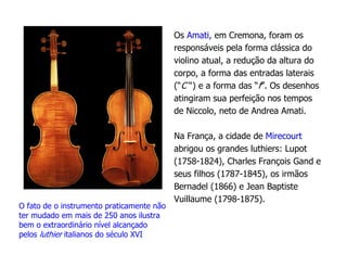 Os Amati, em Cremona, foram os
responsáveis pela forma clássica do
violino atual, a redução da altura do
corpo, a forma das entradas laterais
(“C “) e a forma das “f”. Os desenhos
atingiram sua perfeição nos tempos
de Niccolo, neto de Andrea Amati.
Na França, a cidade de Mirecourt
abrigou os grandes luthiers: Lupot
(1758-1824), Charles François Gand e
seus filhos (1787-1845), os irmãos
Bernadel (1866) e Jean Baptiste
Vuillaume (1798-1875).
O fato de o instrumento praticamente não
ter mudado em mais de 250 anos ilustra
bem o extraordinário nível alcançado
pelos luthier italianos do século XVI
 