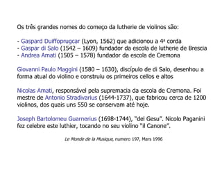 Os três grandes nomes do começo da lutherie de violinos são:
- Gaspard Duiffoprugcar (Lyon, 1562) que adicionou a 4a corda
- Gaspar di Salo (1542 – 1609) fundador da escola de lutherie de Brescia
- Andrea Amati (1505 – 1578) fundador da escola de Cremona
Giovanni Paulo Maggini (1580 – 1630), discípulo de di Salo, desenhou a
forma atual do violino e construiu os primeiros cellos e altos
Nicolas Amati, responsável pela supremacia da escola de Cremona. Foi
mestre de Antonio Stradivarius (1644-1737), que fabricou cerca de 1200
violinos, dos quais uns 550 se conservam até hoje.
Joseph Bartolomeu Guarnerius (1698-1744), “del Gesu”. Nicolo Paganini
fez celebre este luthier, tocando no seu violino “il Canone”.
Le Monde de la Musique, numero 197, Mars 1996
 