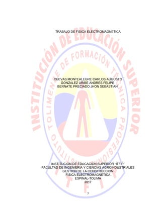 TRABAJO DE FISICA ELECTROMAGNETICA
CUEVAS MONTEALEGRE CARLOS AUGUSTO
GONZALEZ URIBE ANDRES FELIPE
BERNATE PRECIADO JHON SEBASTIAN
INSTITUCION DE EDUCACION SUPERIOR “ITFIP”
FACULTAD DE INGENIERIA Y CIENCIAS AGROINDUSTRIALES
GESTION DE LA CONSTRUCCION
FISICA ELECTROMAGNETICA
ESPINAL-TOLIMA
2017
7
 