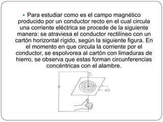  Para estudiar como es el campo magnético
producido por un conductor recto en el cual circula
una corriente eléctrica se procede de la siguiente
manera: se atraviesa el conductor rectilíneo con un
cartón horizontal rígido, según la siguiente figura. En
el momento en que circula la corriente por el
conductor, se espolvorea al cartón con limaduras de
hierro, se observa que estas forman circunferencias
concéntricas con el alambre.
 