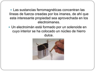  Las sustancias ferromagnéticas concentran las
líneas de fuerza creadas por los imanes, de ahí que
esta interesante propiedad sea aprovechada en los
electroimanes.
 Un electroimán está formado por un solenoide en
cuyo interior se ha colocado un núcleo de hierro
dulce.
 
